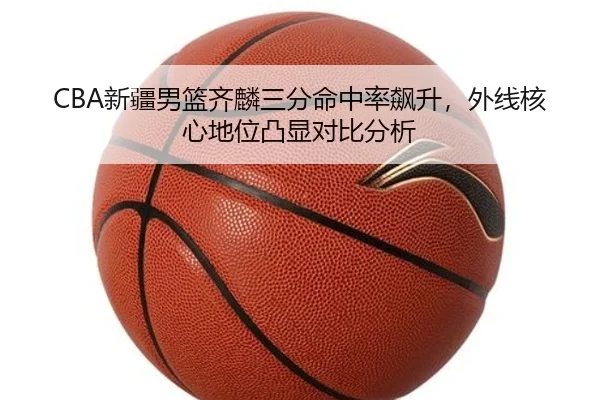 CBA新疆男篮齐麟三分命中率飙升，外线核心地位凸显对比分析