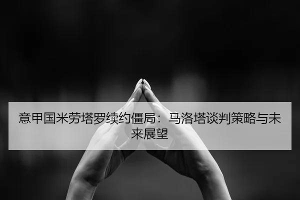 意甲国米劳塔罗续约僵局：马洛塔谈判策略与未来展望