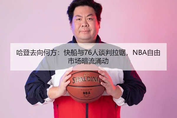哈登去向何方：快船与76人谈判拉锯，NBA自由市场暗流涌动