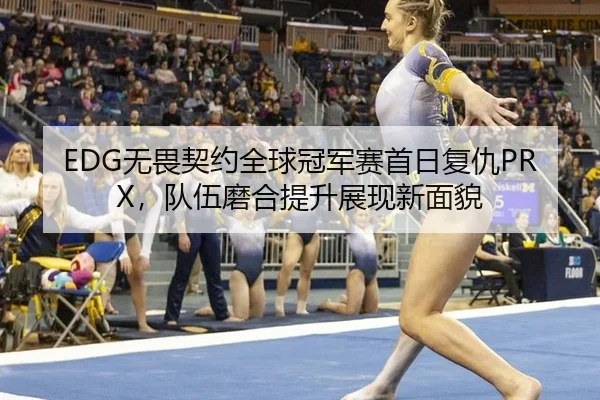 EDG无畏契约全球冠军赛首日复仇PRX，队伍磨合提升展现新面貌