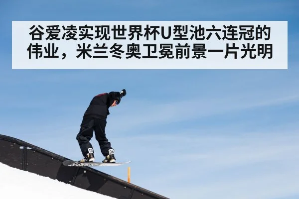 谷爱凌实现世界杯U型池六连冠的伟业，米兰冬奥卫冕前景一片光明