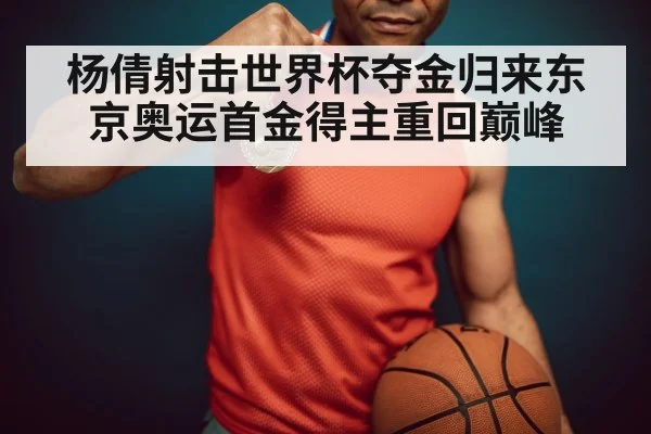 杨倩射击世界杯夺金归来东京奥运首金得主重回巅峰